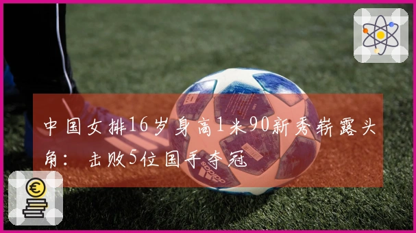 中国女排16岁身高1米90新秀崭露头角：击败5位国手夺冠