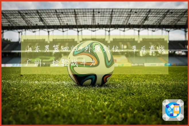 山东男篮回归+外援到位！节后首战广州，检验战斗力