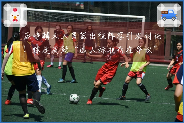 庞峥麟未入男篮出征阵容引发讨论！球迷质疑“选人标准存在争议”