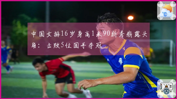 中国女排16岁身高1米90新秀崭露头角：击败5位国手夺冠