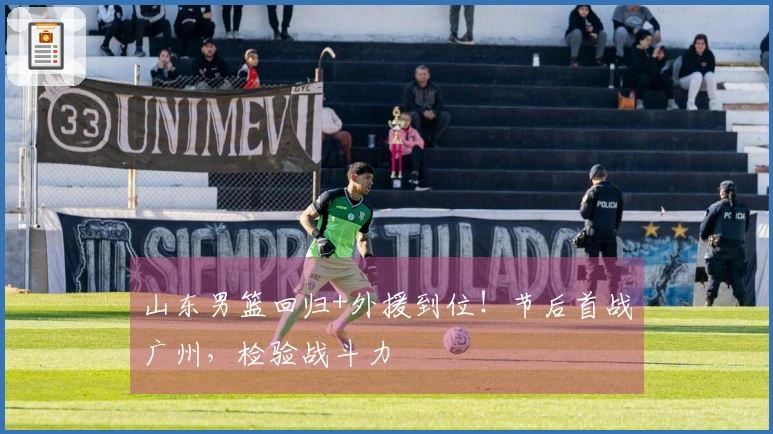 山东男篮回归+外援到位！节后首战广州，检验战斗力