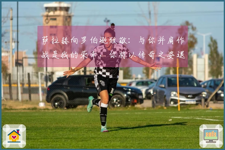 萨拉赫向罗伯逊致敬：与你并肩作战是我的荣幸，你将以传奇之姿退役