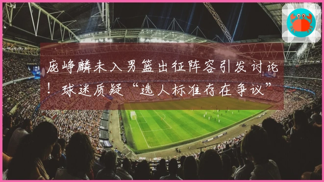 庞峥麟未入男篮出征阵容引发讨论！球迷质疑“选人标准存在争议”