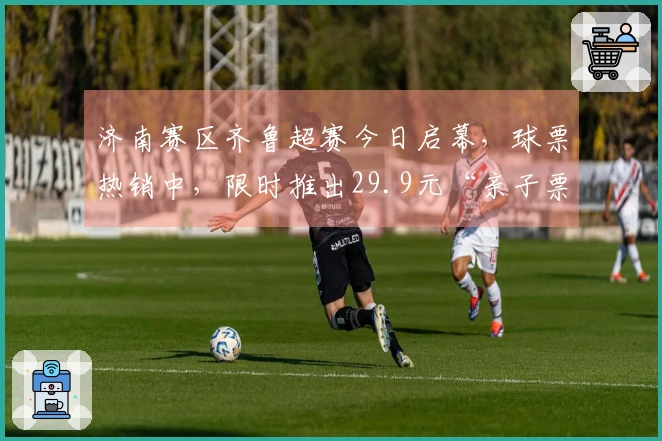 济南赛区齐鲁超赛今日启幕，球票热销中，限时推出29.9元“亲子票”动态补票优惠