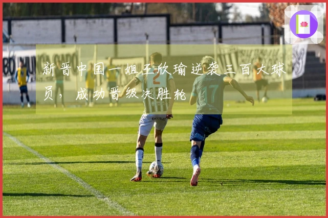 新晋中国一姐王欣瑜逆袭三百大球员，成功晋级决胜轮