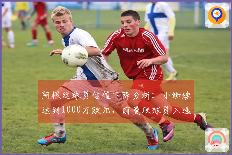 阿根廷球员估值下降分析：小蜘蛛达到1000万欧元，前曼联球员入选名单