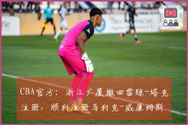 CBA官方：浙江广厦撤回雷琼-塔克注册，顺利注册马利克-威廉姆斯