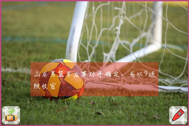山东男篮季后赛对手确定，或以9连败收官
